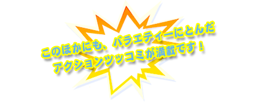 このほかにも、バラエティーにとんだアクションツッコミが満載です！