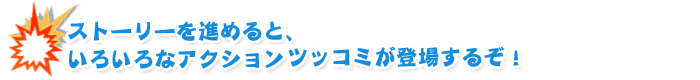 ストーリーを進めると、いろいろなアクションツッコミが登場するぞ！
