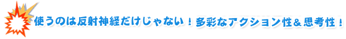 使うのは反射神経だけじゃない！　多彩なアクション性&思考性！