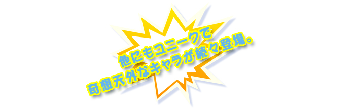 他にもユニークで奇想天外なキャラ達が続々登場！